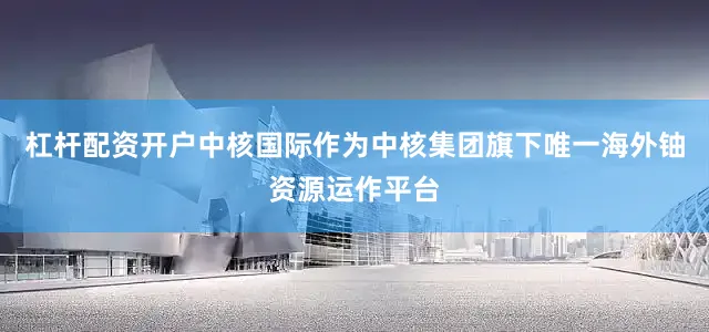 杠杆配资开户中核国际作为中核集团旗下唯一海外铀资源运作平台