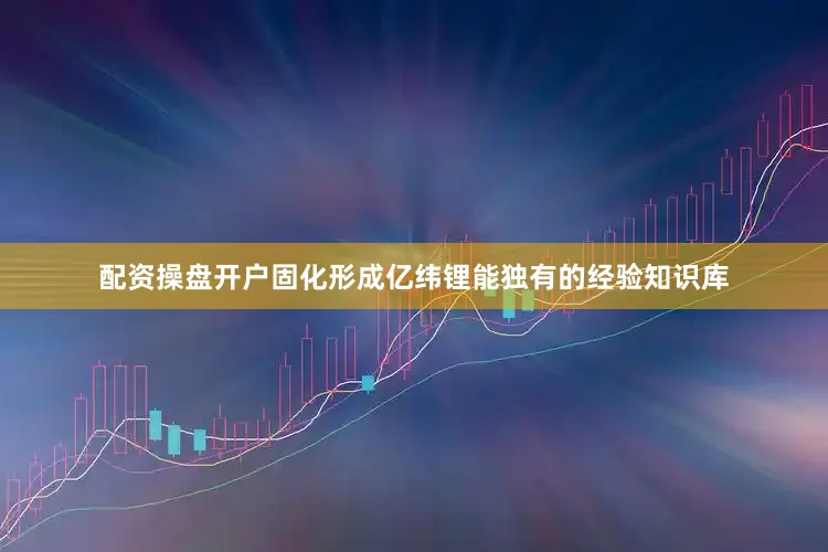 配资操盘开户固化形成亿纬锂能独有的经验知识库