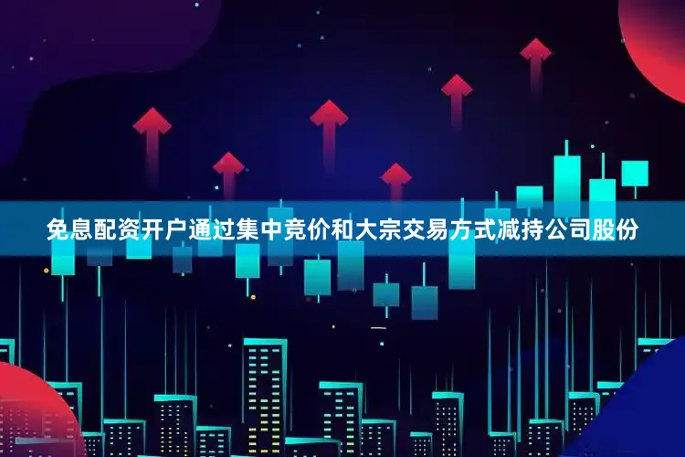 免息配资开户通过集中竞价和大宗交易方式减持公司股份