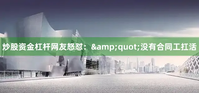 炒股资金杠杆网友怒怼：&quot;没有合同工扛活