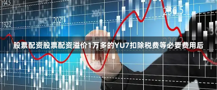 股票配资股票配资溢价1万多的YU7扣除税费等必要费用后