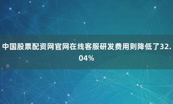 中国股票配资网官网在线客服研发费用则降低了32.04%
