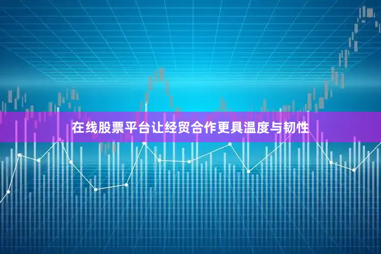 在线股票平台让经贸合作更具温度与韧性