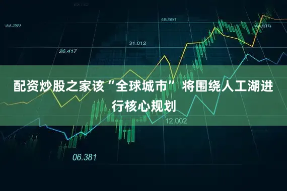 配资炒股之家　　该“全球城市” 将围绕人工湖进行核心规划