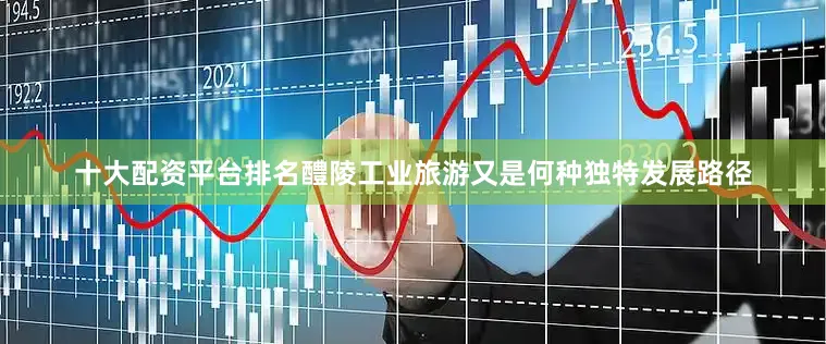 十大配资平台排名醴陵工业旅游又是何种独特发展路径