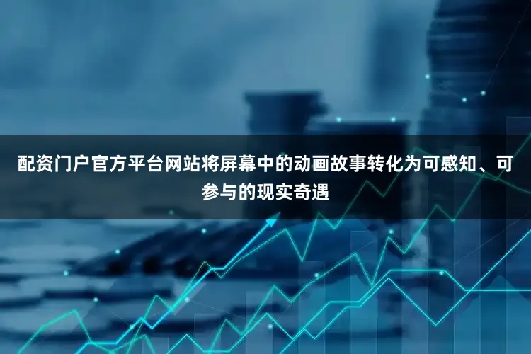 配资门户官方平台网站将屏幕中的动画故事转化为可感知、可参与的现实奇遇