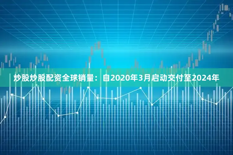 炒股炒股配资全球销量：自2020年3月启动交付至2024年